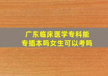 广东临床医学专科能专插本吗女生可以考吗