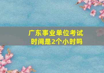 广东事业单位考试时间是2个小时吗