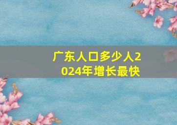 广东人口多少人2024年增长最快