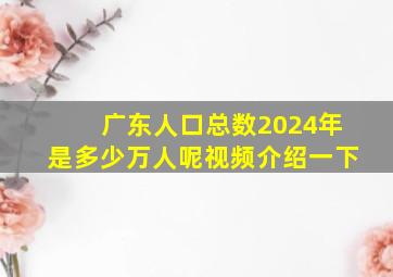 广东人口总数2024年是多少万人呢视频介绍一下