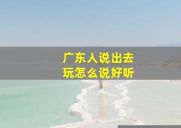 广东人说出去玩怎么说好听