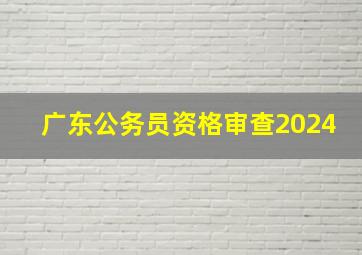 广东公务员资格审查2024