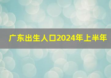 广东出生人口2024年上半年