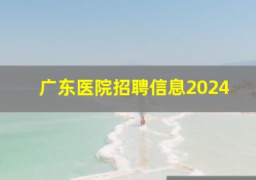 广东医院招聘信息2024