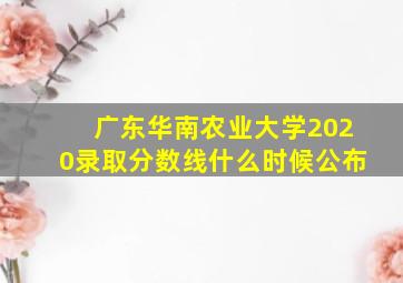 广东华南农业大学2020录取分数线什么时候公布