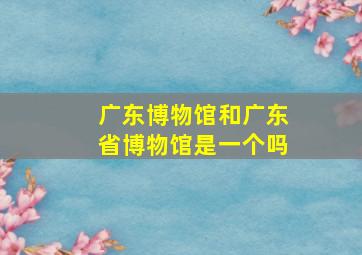 广东博物馆和广东省博物馆是一个吗