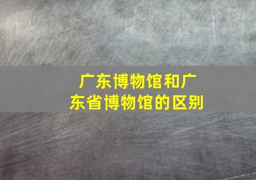 广东博物馆和广东省博物馆的区别