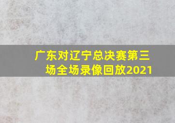 广东对辽宁总决赛第三场全场录像回放2021