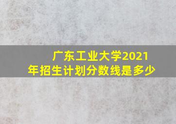 广东工业大学2021年招生计划分数线是多少