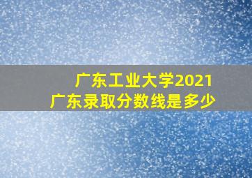 广东工业大学2021广东录取分数线是多少