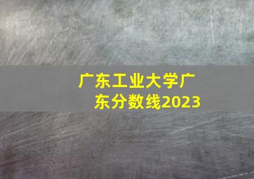 广东工业大学广东分数线2023