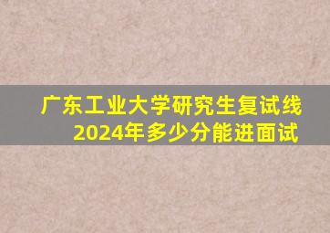 广东工业大学研究生复试线2024年多少分能进面试