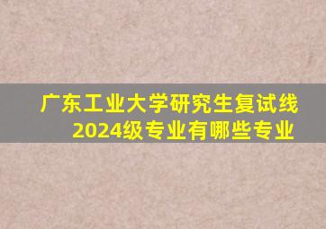 广东工业大学研究生复试线2024级专业有哪些专业