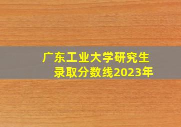 广东工业大学研究生录取分数线2023年