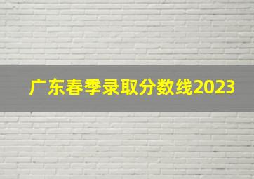 广东春季录取分数线2023