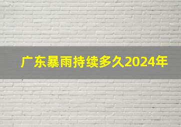 广东暴雨持续多久2024年