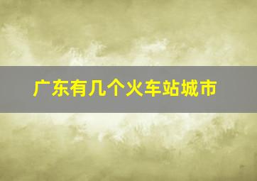 广东有几个火车站城市