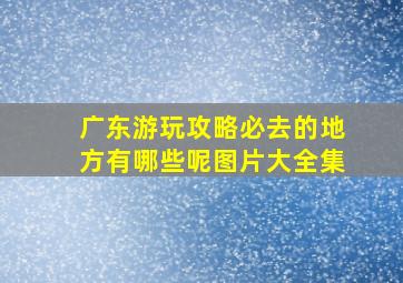 广东游玩攻略必去的地方有哪些呢图片大全集