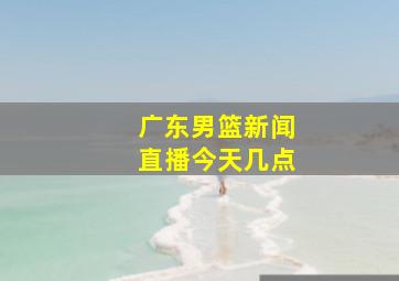 广东男篮新闻直播今天几点