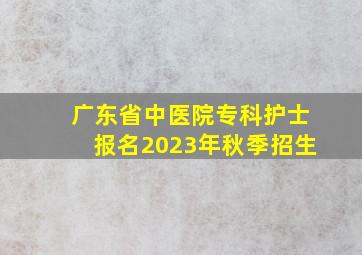 广东省中医院专科护士报名2023年秋季招生