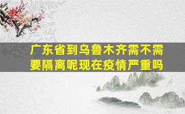 广东省到乌鲁木齐需不需要隔离呢现在疫情严重吗