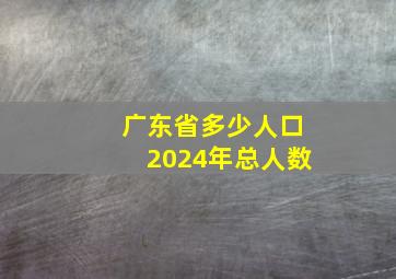 广东省多少人口2024年总人数