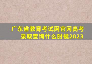 广东省教育考试网官网高考录取查询什么时候2023