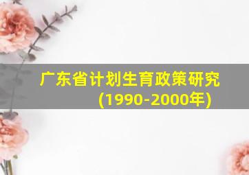 广东省计划生育政策研究(1990-2000年)