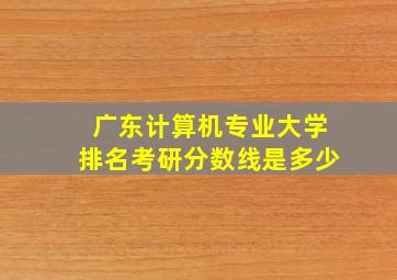 广东计算机专业大学排名考研分数线是多少