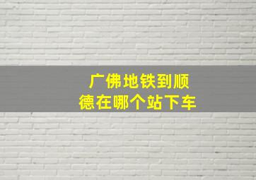 广佛地铁到顺德在哪个站下车