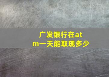 广发银行在atm一天能取现多少