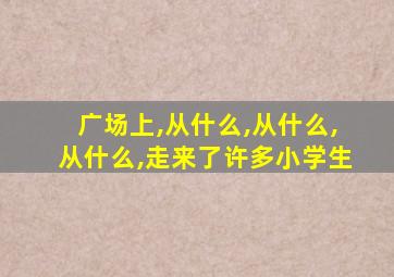 广场上,从什么,从什么,从什么,走来了许多小学生