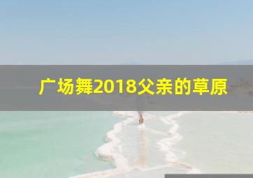 广场舞2018父亲的草原