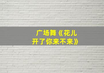 广场舞《花儿开了你来不来》