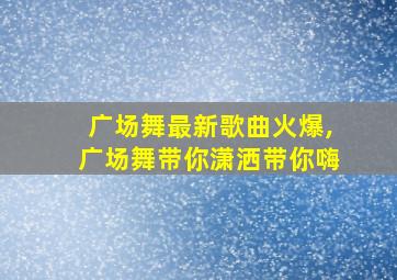 广场舞最新歌曲火爆,广场舞带你潇洒带你嗨