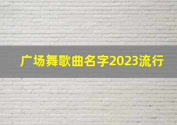 广场舞歌曲名字2023流行