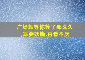 广场舞等你等了那么久,舞姿妖娆,百看不厌