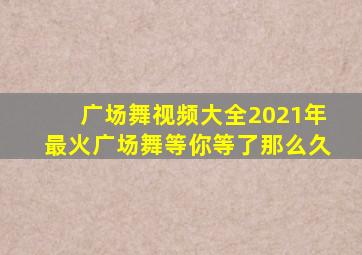 广场舞视频大全2021年最火广场舞等你等了那么久