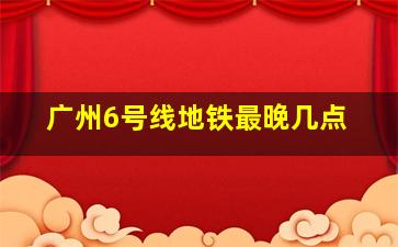 广州6号线地铁最晚几点