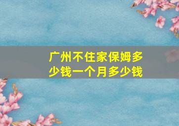 广州不住家保姆多少钱一个月多少钱