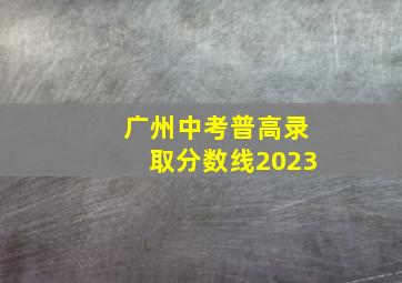 广州中考普高录取分数线2023