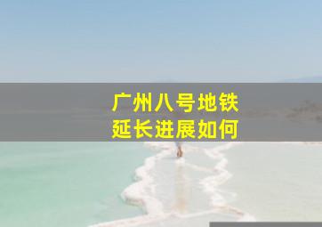 广州八号地铁延长进展如何