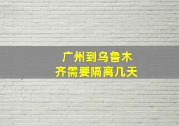 广州到乌鲁木齐需要隔离几天