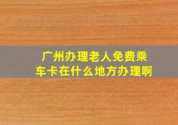 广州办理老人免费乘车卡在什么地方办理啊