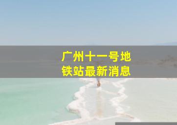 广州十一号地铁站最新消息