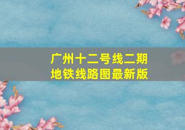 广州十二号线二期地铁线路图最新版