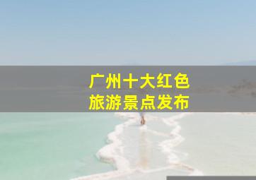 广州十大红色旅游景点发布