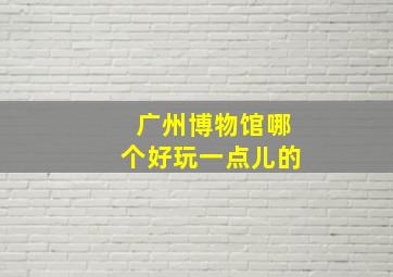 广州博物馆哪个好玩一点儿的