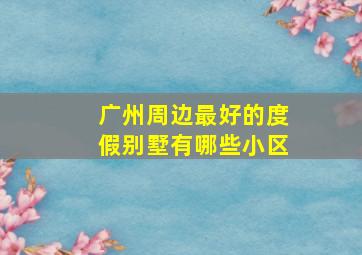 广州周边最好的度假别墅有哪些小区