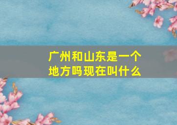 广州和山东是一个地方吗现在叫什么